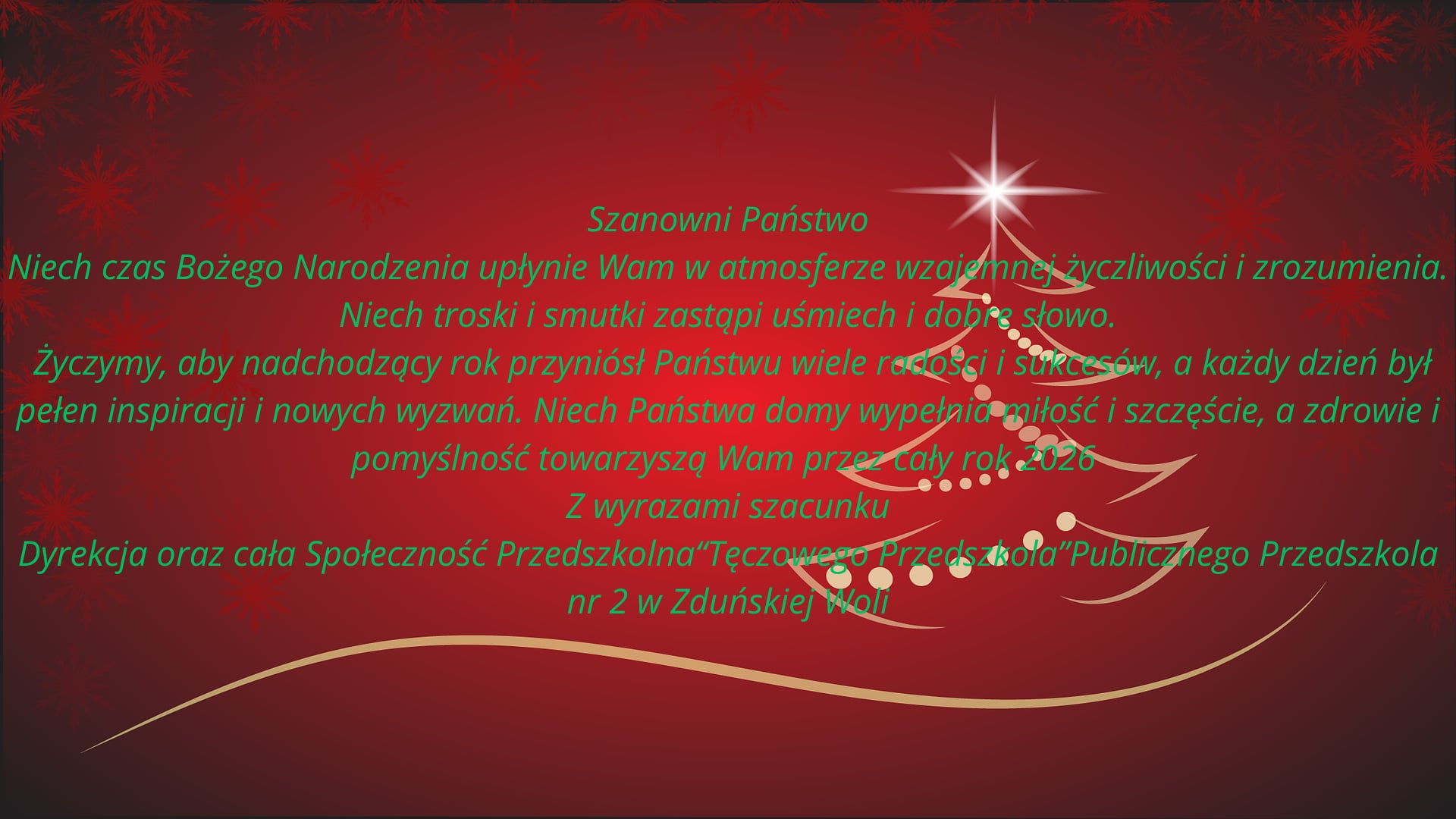 Szanowni Państwo. Niech czas Bożego Narodzenia upłynie Wam w atmosferze wzajemnej życzliwości i zrozumienia. Niech troski i smutki zastąpi uśmiech i dobre słowo. Życzymy, aby nadchodzący rok przyni&oacute;sł Państwu wiele radości i sukces&oacute;w, a każdy dzień był pełen inspiracji i nowych wyzwań. Niech państwa domy wypełnia miłość i szczęście, a zdrowie i pomyślność towarzyszą Wam przez cały rok 2026. Z wyrazami szacunku Dyrekcja oraz cała Społeczność Przedszkolna &bdquo;Tęczowego Przedszkola&rdquo; Publicznego Przedszkola nr 2 w Zduńskiej Woli.