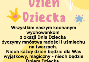 Dzień Dziecka Wszystkim naszym kochanym wychowankom z okazji Dnia Dziecka życzymy mnóstwa radości i uśmiechu na twarzach. Niech każdy dzień będzie dla Was wyjątkowy, magiczny - niech będzie Dniem Dziecka. Bawcie się i odkrywajcie świat. Życzymy Wam, byście zawsze czuli miłość najbliższych i sami potrafili dzielić się tą miłością z innymi . Wszystkiego najlepszego